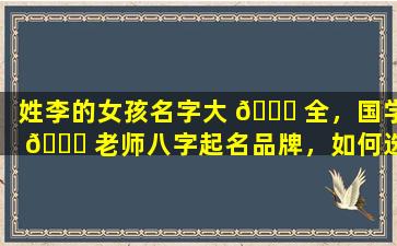 姓李的女孩名字大 🕊 全，国学 🐞 老师八字起名品牌，如何选择正宗的起名服务